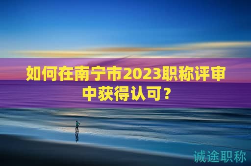 如何在南宁市2023职称评审中获得认可？