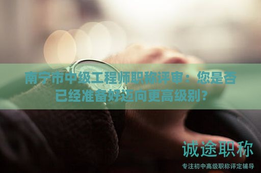 南宁市中级工程师职称评审：您是否已经准备好迈向更高级别？