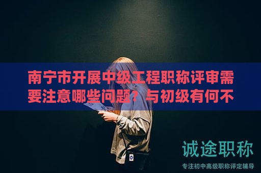 南宁市开展中级工程职称评审需要注意哪些问题？与初级有何不同？