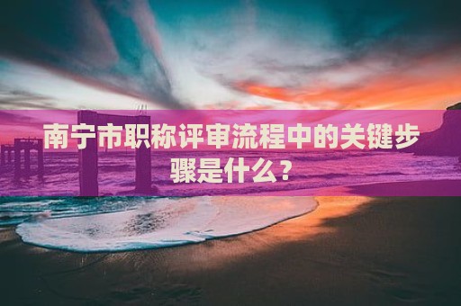 南宁市职称评审流程中的关键步骤是什么？
