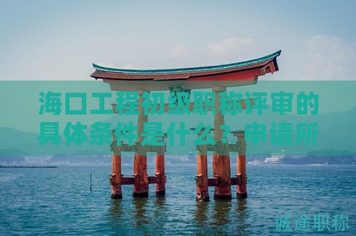 海口工程初级职称评审的具体条件是什么？申请所需时间是多少？