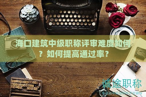海口建筑中级职称评审难度如何？如何提高通过率？