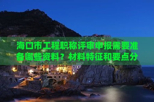 海口市工程职称评审申报需要准备哪些资料？材料特征和要点分享
