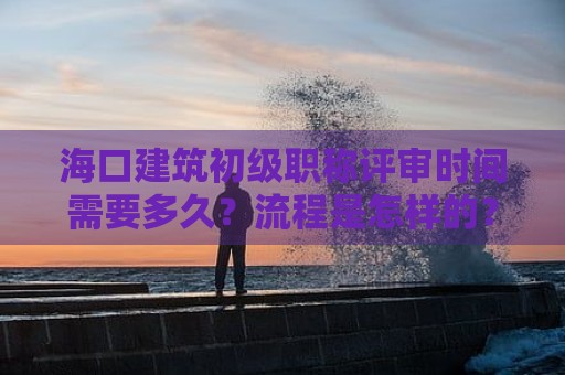 海口建筑初级职称评审时间需要多久？流程是怎样的？