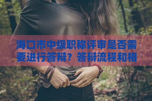 海口市中级职称评审是否需要进行答辩？答辩流程和相关细则