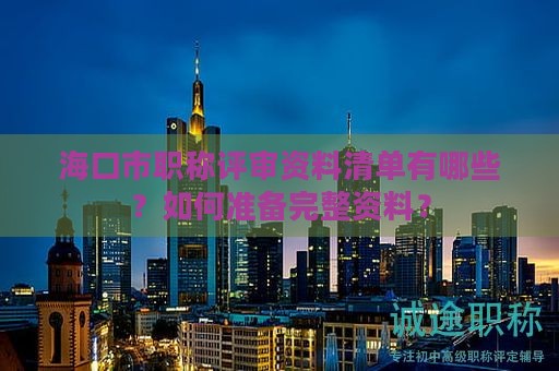 海口市职称评审资料清单有哪些？如何准备完整资料？