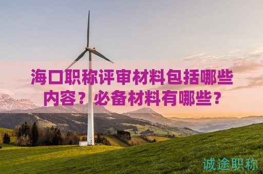 海口职称评审材料包括哪些内容？必备材料有哪些？