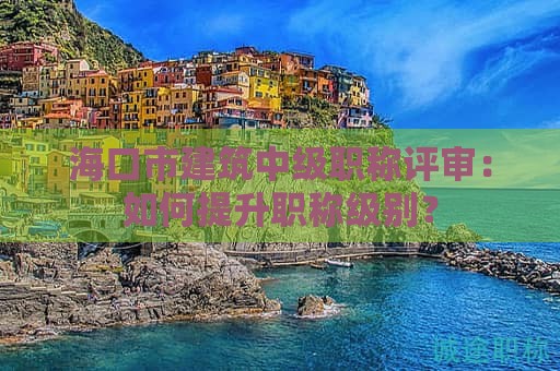 海口市建筑中级职称评审：如何提升职称级别？
