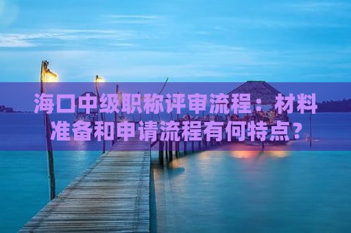 海口中级职称评审流程：材料准备和申请流程有何特点？