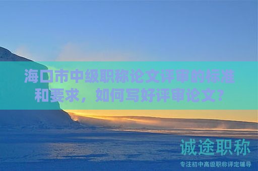 海口市中级职称论文评审的标准和要求，如何写好评审论文？