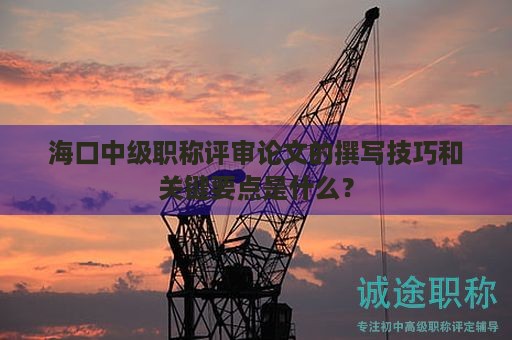 海口中级职称评审论文的撰写技巧和关键要点是什么？