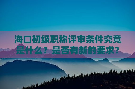 海口初级职称评审条件究竟是什么？是否有新的要求？