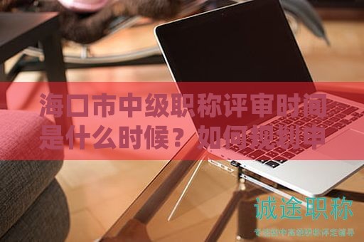海口市中级职称评审时间是什么时候？如何规划申请？