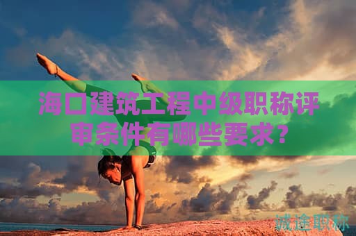 海口建筑工程中级职称评审条件有哪些要求？