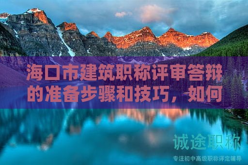 海口市建筑职称评审答辩的准备步骤和技巧，如何成功答辩？