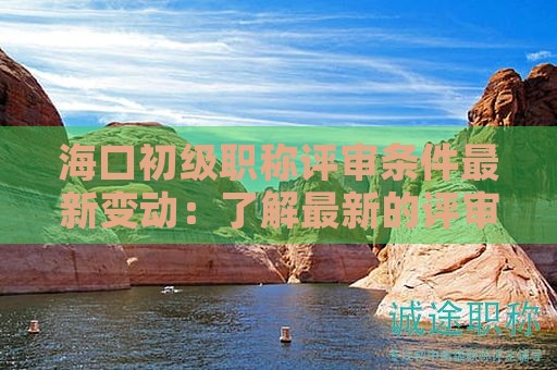 海口初级职称评审条件最新变动：了解最新的评审标准