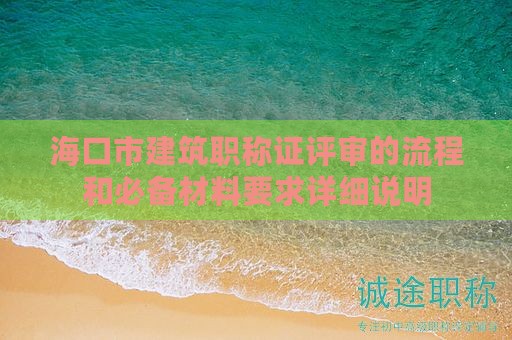 海口市建筑职称证评审的流程和必备材料要求详细说明