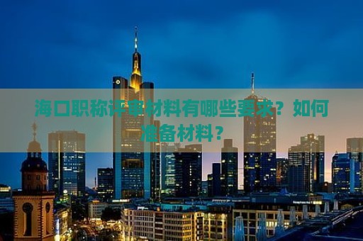 海口职称评审材料有哪些要求？如何准备材料？