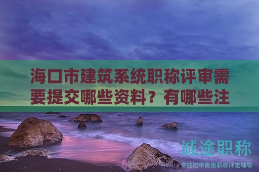 海口市建筑系统职称评审需要提交哪些资料？有哪些注意事项？