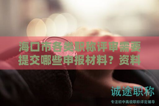 海口市各类职称评审需要提交哪些申报材料？资料准备要点
