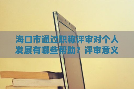 海口市通过职称评审对个人发展有哪些帮助？评审意义何在？