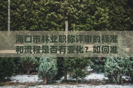 海口市林业职称评审的标准和流程是否有变化？如何准备？