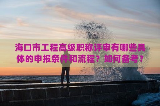 海口市工程高级职称评审有哪些具体的申报条件和流程？如何备考？