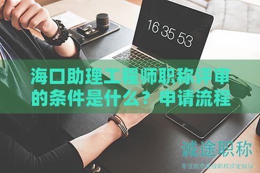 海口助理工程师职称评审的条件是什么？申请流程有哪些关键步骤？