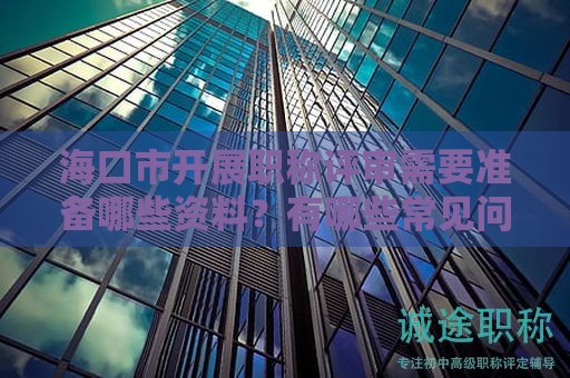 海口市开展职称评审需要准备哪些资料？有哪些常见问题和注意事项？