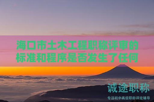 海口市土木工程职称评审的标准和程序是否发生了任何变化，需要注意什么？