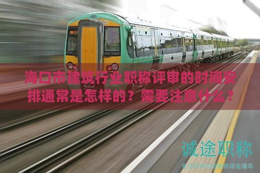 海口市建筑行业职称评审的时间安排通常是怎样的？需要注意什么？