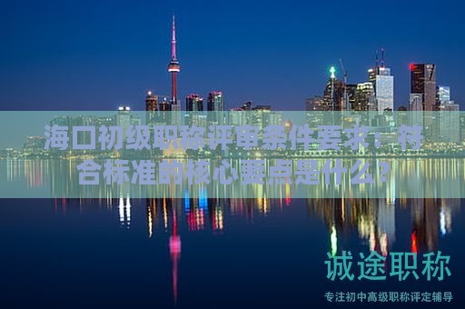 海口初级职称评审条件要求：符合标准的核心要点是什么？