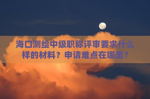 海口测绘中级职称评审要求什么样的材料？申请难点在哪里？