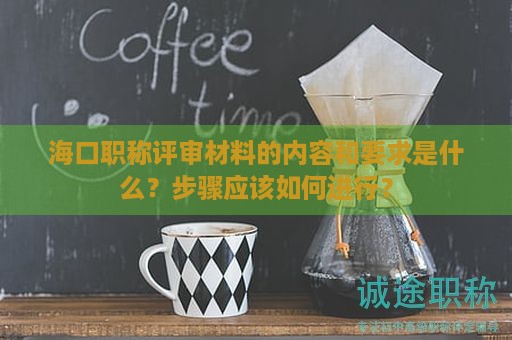 海口职称评审材料的内容和要求是什么？步骤应该如何进行？
