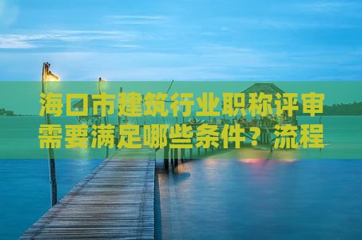 海口市建筑行业职称评审需要满足哪些条件？流程和注意事项有哪些？