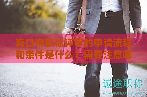 海口市职称评审的申请流程和条件是什么？需要注意哪些重要细节？