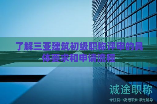 了解三亚建筑初级职称评审的具体要求和申请流程