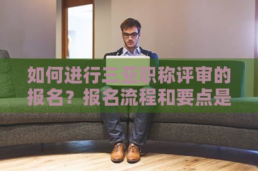 如何进行三亚职称评审的报名？报名流程和要点是什么？