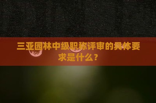 三亚园林中级职称评审的具体要求是什么？
