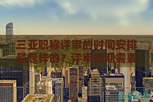 三亚职称评审的时间安排是怎样的？评审周期需要多久？