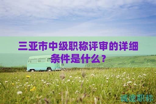 三亚市中级职称评审的详细条件是什么？