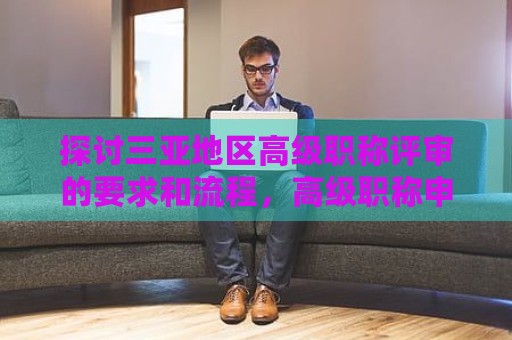 探讨三亚地区高级职称评审的要求和流程，高级职称申请步骤