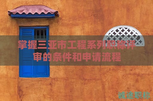掌握三亚市工程系列职称评审的条件和申请流程