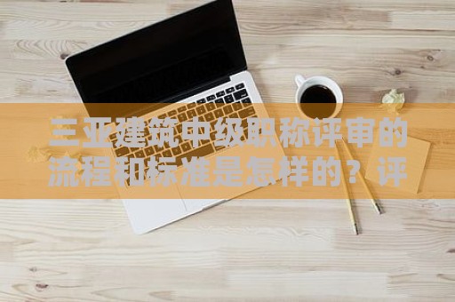 三亚建筑中级职称评审的流程和标准是怎样的？评审流程分析
