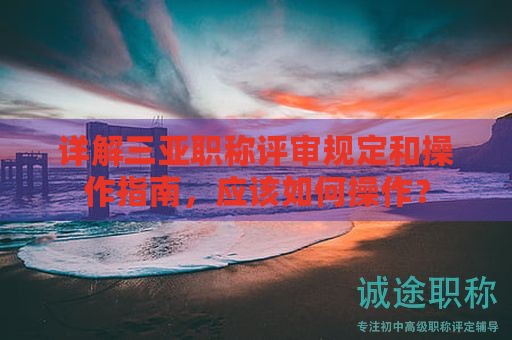 详解三亚职称评审规定和操作指南，应该如何操作？