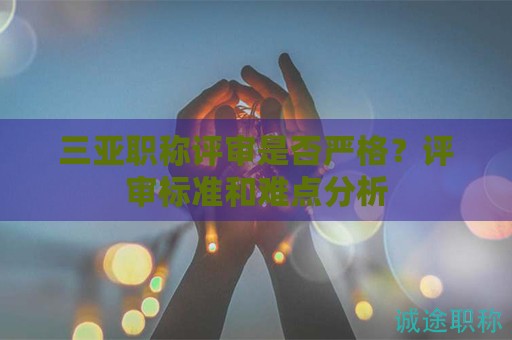 三亚职称评审是否严格？评审标准和难点分析
