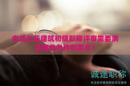 申请三亚建筑初级职称评审需要满足哪些条件和要求？