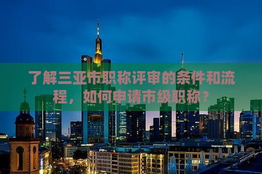 了解三亚市职称评审的条件和流程，如何申请市级职称？