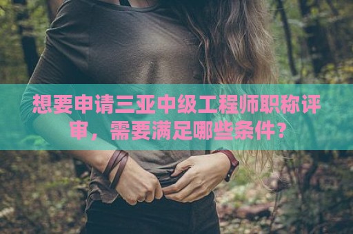 想要申请三亚中级工程师职称评审，需要满足哪些条件？