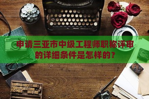 申请三亚市中级工程师职称评审的详细条件是怎样的？